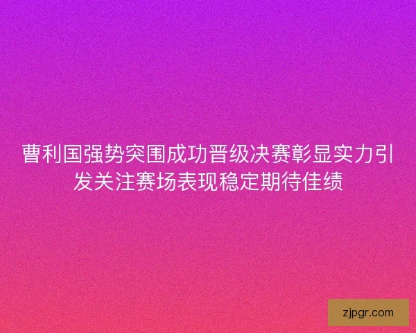 曹利国强势突围成功晋级决赛彰显实力引发关注赛场表现稳定期待佳绩