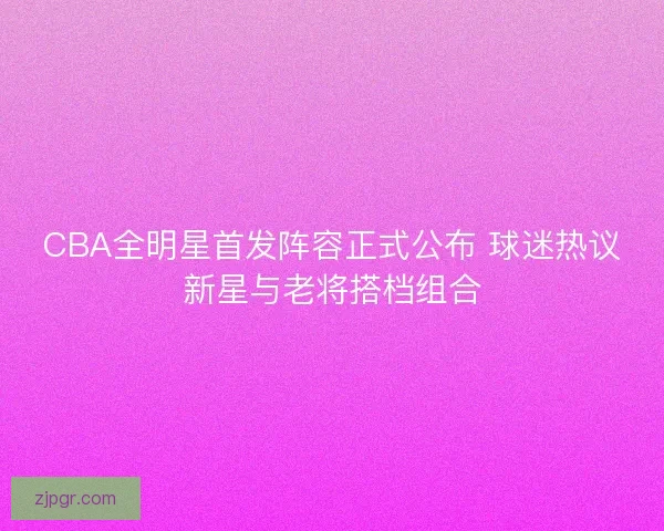 CBA全明星首发阵容正式公布 球迷热议新星与老将搭档组合